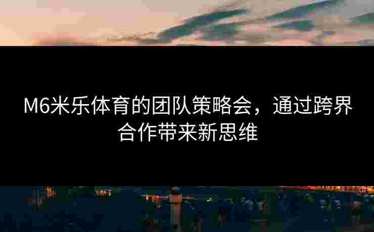 M6米乐体育的团队策略会，通过跨界合作带来新思维