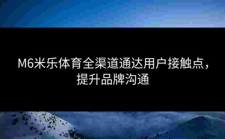 M6米乐体育全渠道通达用户接触点，提升品牌沟通