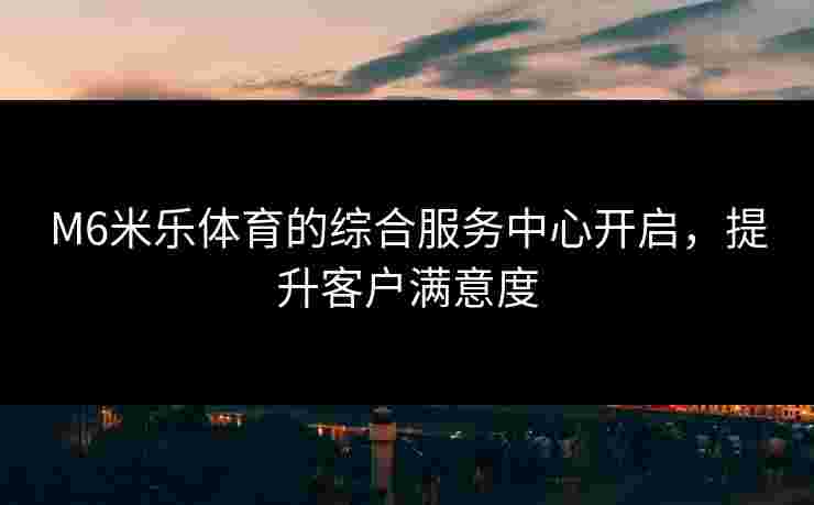 M6米乐体育的综合服务中心开启，提升客户满意度