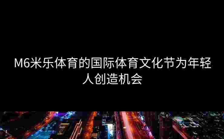 M6米乐体育的国际体育文化节为年轻人创造机会