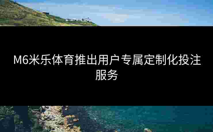 M6米乐体育推出用户专属定制化投注服务
