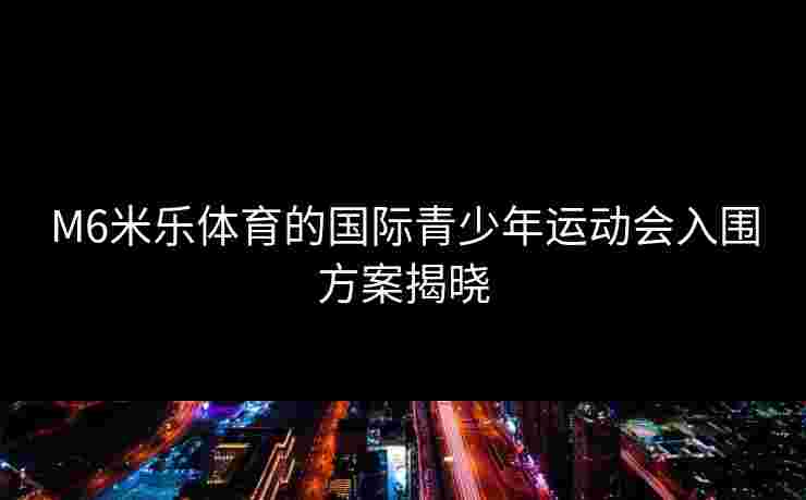 M6米乐体育的国际青少年运动会入围方案揭晓