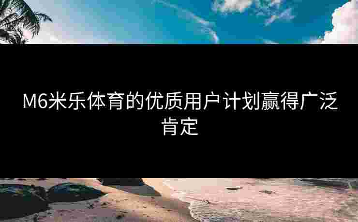 M6米乐体育的优质用户计划赢得广泛肯定