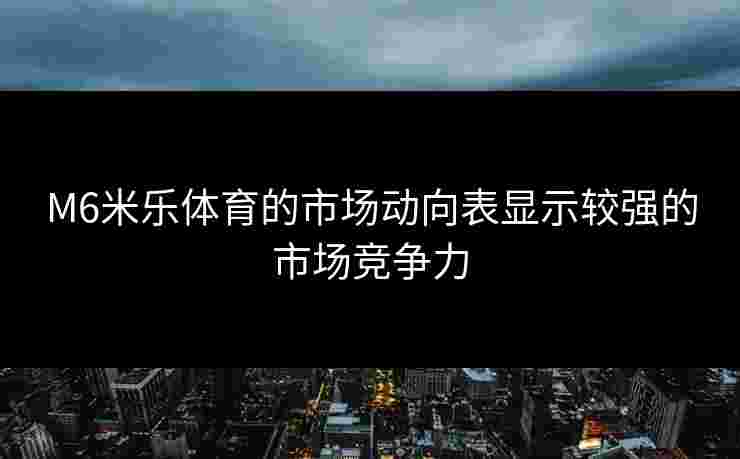 M6米乐体育的市场动向表显示较强的市场竞争力