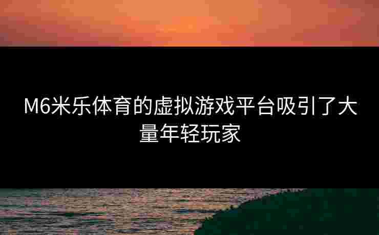 M6米乐体育的虚拟游戏平台吸引了大量年轻玩家