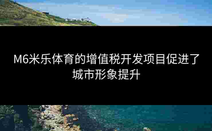 M6米乐体育的增值税开发项目促进了城市形象提升