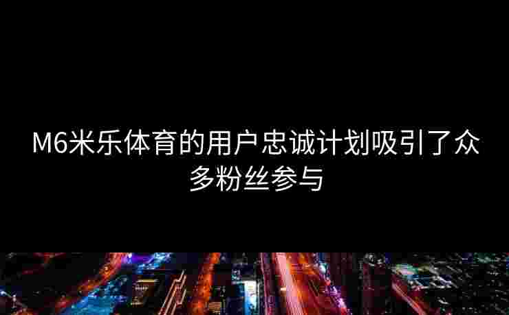 M6米乐体育的用户忠诚计划吸引了众多粉丝参与