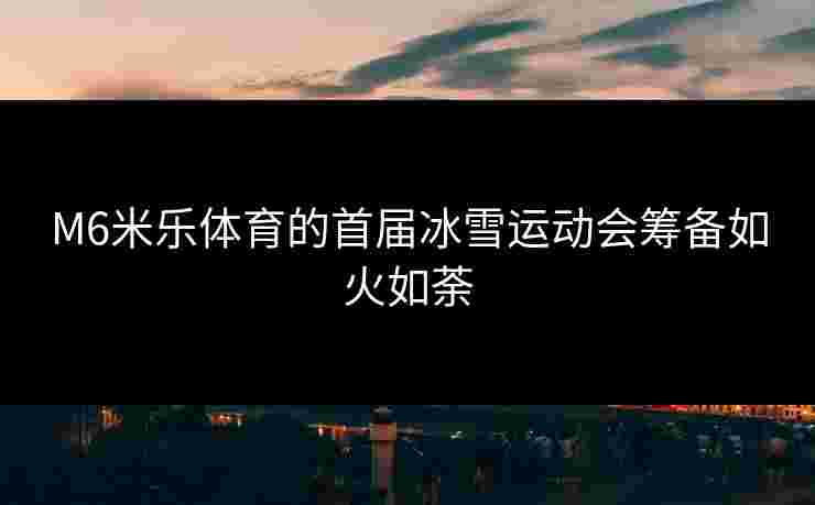 M6米乐体育的首届冰雪运动会筹备如火如荼