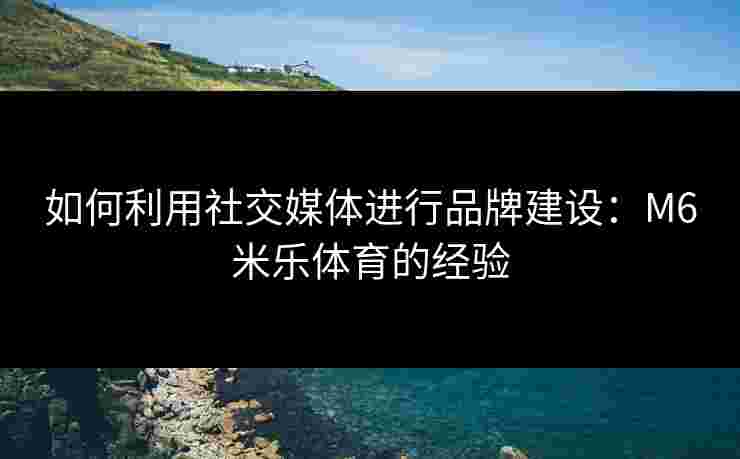 如何利用社交媒体进行品牌建设：M6米乐体育的经验