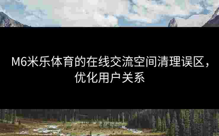 M6米乐体育的在线交流空间清理误区，优化用户关系