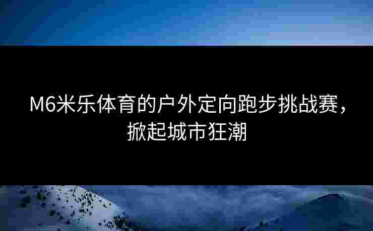 M6米乐体育的户外定向跑步挑战赛，掀起城市狂潮