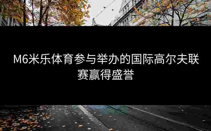 M6米乐体育参与举办的国际高尔夫联赛赢得盛誉