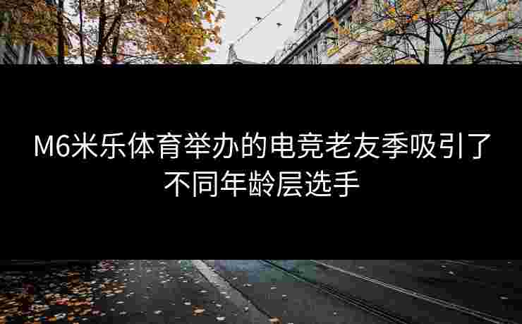M6米乐体育举办的电竞老友季吸引了不同年龄层选手
