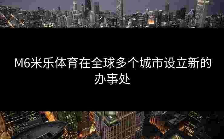 M6米乐体育在全球多个城市设立新的办事处