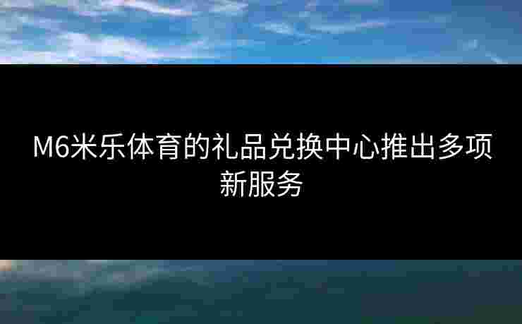 M6米乐体育的礼品兑换中心推出多项新服务