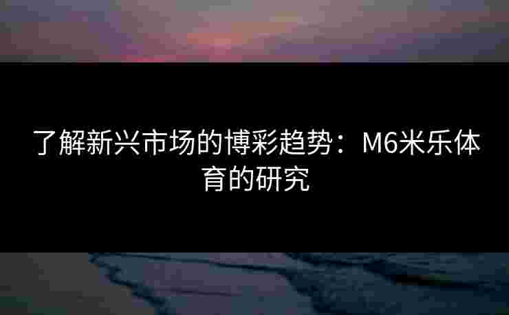 了解新兴市场的博彩趋势：M6米乐体育的研究