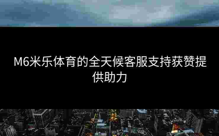 M6米乐体育的全天候客服支持获赞提供助力