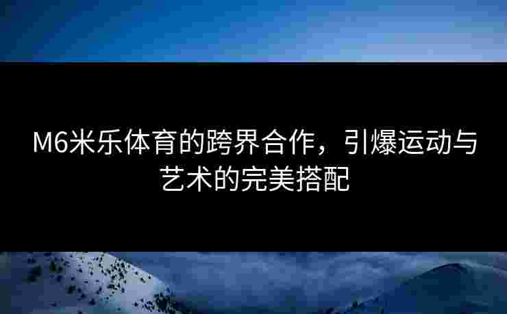 M6米乐体育的跨界合作，引爆运动与艺术的完美搭配