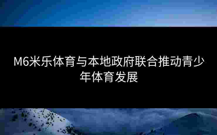 M6米乐体育与本地政府联合推动青少年体育发展