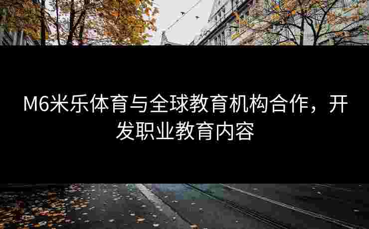 M6米乐体育与全球教育机构合作，开发职业教育内容