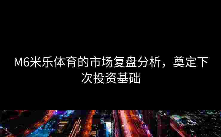 M6米乐体育的市场复盘分析，奠定下次投资基础