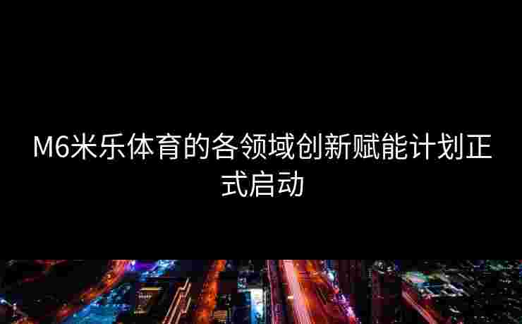 M6米乐体育的各领域创新赋能计划正式启动