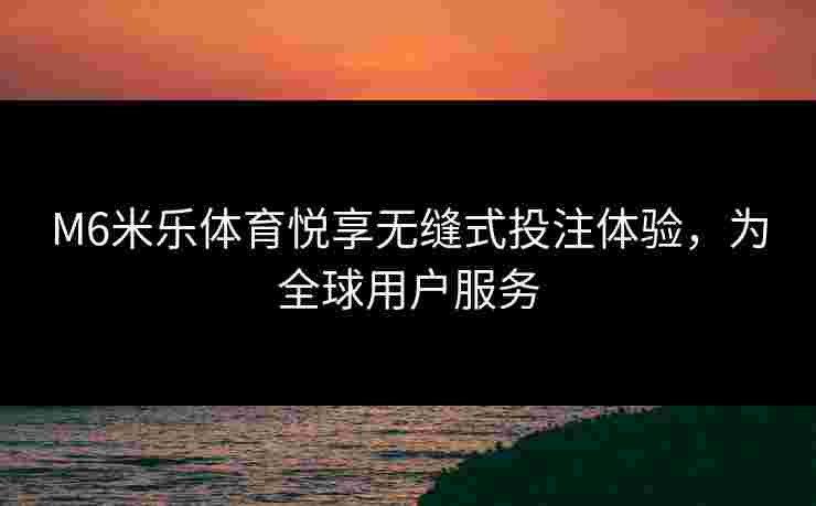 M6米乐体育悦享无缝式投注体验，为全球用户服务
