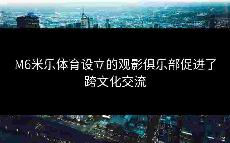 M6米乐体育设立的观影俱乐部促进了跨文化交流