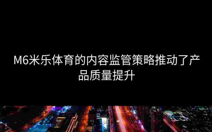 M6米乐体育的内容监管策略推动了产品质量提升