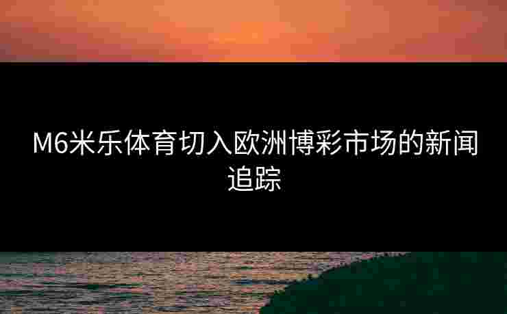 M6米乐体育切入欧洲博彩市场的新闻追踪