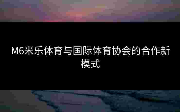 M6米乐体育与国际体育协会的合作新模式