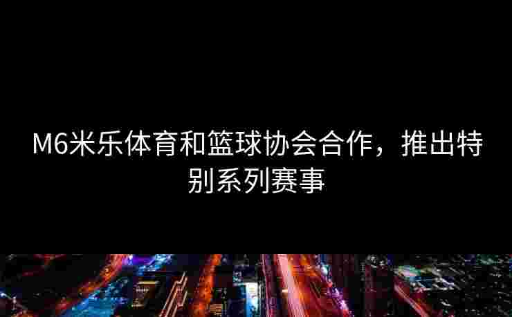 M6米乐体育和篮球协会合作，推出特别系列赛事