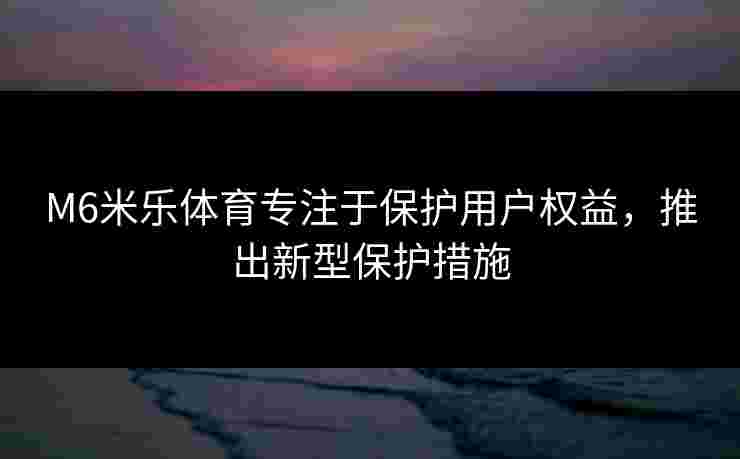M6米乐体育专注于保护用户权益，推出新型保护措施